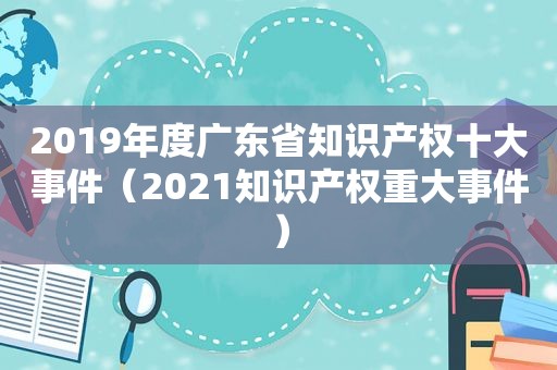 2019年度广东省知识产权十大事件（2021知识产权重大事件）