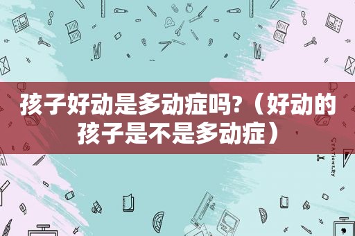 孩子好动是多动症吗?（好动的孩子是不是多动症）