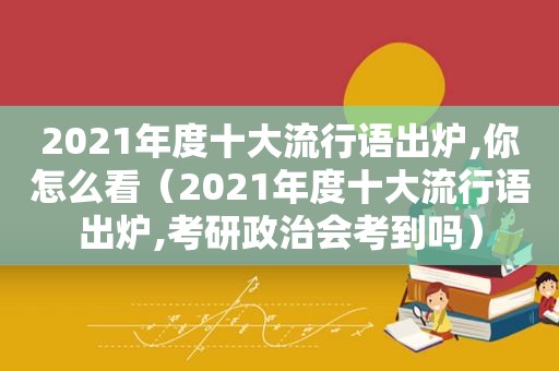 2021年度十大流行语出炉,你怎么看（2021年度十大流行语出炉,考研政治会考到吗）