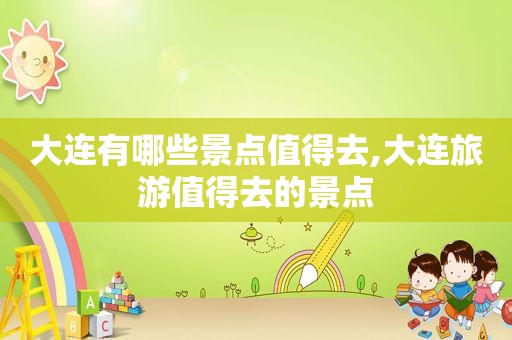 大连有哪些景点值得去,大连旅游值得去的景点