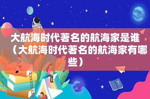 大航海时代著名的航海家是谁（大航海时代著名的航海家有哪些）