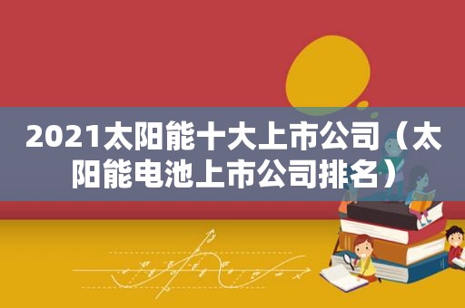 2021太阳能十大上市公司（太阳能电池上市公司排名）