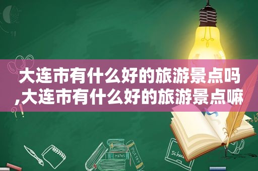 大连市有什么好的旅游景点吗,大连市有什么好的旅游景点嘛