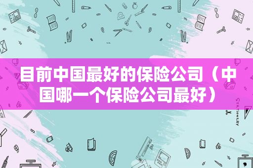目前中国最好的保险公司（中国哪一个保险公司最好）