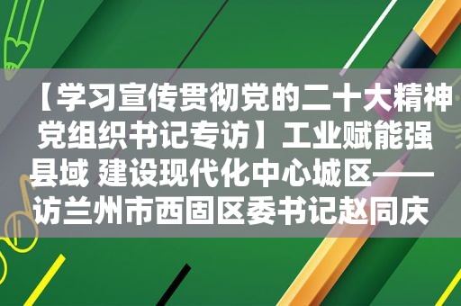 【学习宣传贯彻党的二十大精神 党组织书记专访】工业赋能强县域 建设现代化中心城区——访 *** 市西固区委书记赵同庆