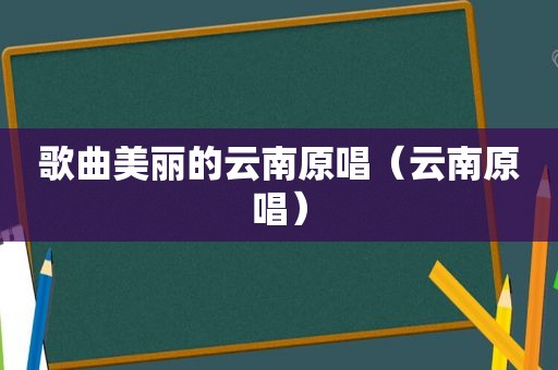歌曲美丽的云南原唱（云南原唱）