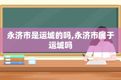 永济市是运城的吗,永济市属于运城吗