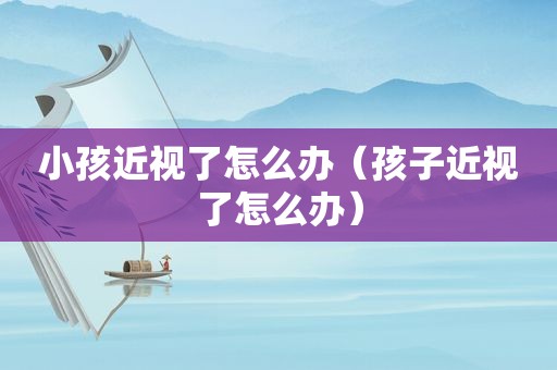 小孩近视了怎么办（孩子近视了怎么办）