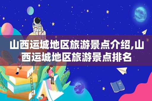 山西运城地区旅游景点介绍,山西运城地区旅游景点排名
