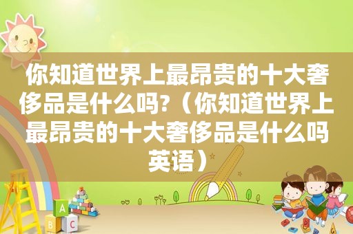 你知道世界上最昂贵的十大奢侈品是什么吗?（你知道世界上最昂贵的十大奢侈品是什么吗英语）