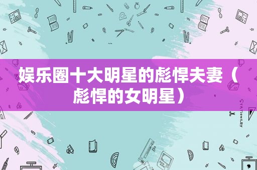 娱乐圈十大明星的彪悍夫妻（彪悍的女明星）