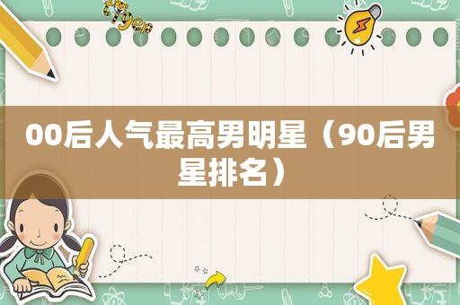 00后人气最高男明星（90后男星排名）