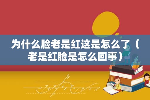 为什么脸老是红这是怎么了（老是红脸是怎么回事）