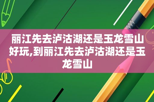 丽江先去泸沽湖还是玉龙雪山好玩,到丽江先去泸沽湖还是玉龙雪山