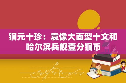 铜元十珍：袁像大面型十文和哈尔滨兵舰壹分铜币