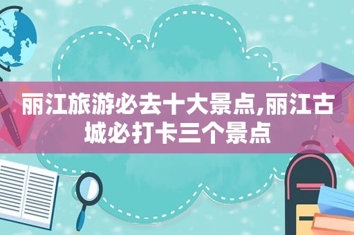 丽江旅游必去十大景点,丽江古城必打卡三个景点
