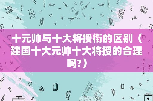十元帅与十大将授衔的区别（建国十大元帅十大将授的合理吗?）