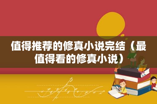 值得推荐的修真小说完结（最值得看的修真小说）