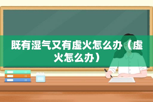 既有湿气又有虚火怎么办（虚火怎么办）