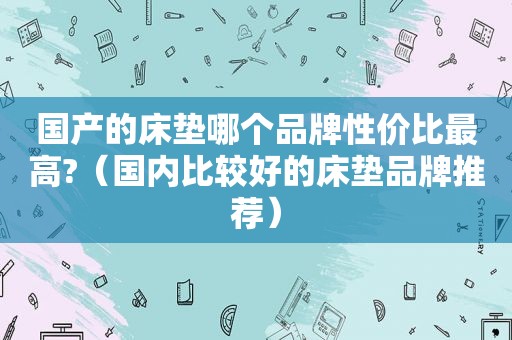 国产的床垫哪个品牌性价比最高?（国内比较好的床垫品牌推荐）