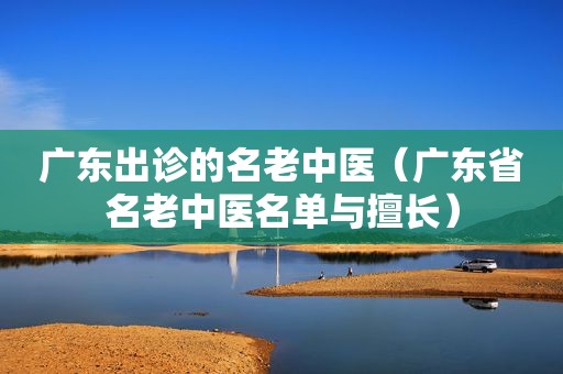 广东出诊的名老中医（广东省名老中医名单与擅长）