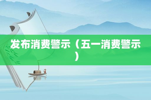 发布消费警示（五一消费警示）