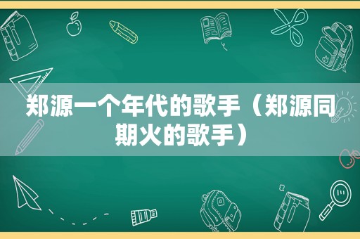郑源一个年代的歌手（郑源同期火的歌手）