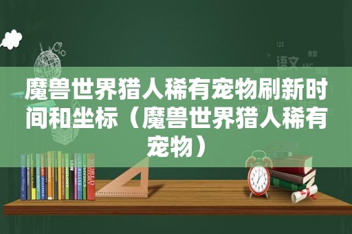 魔兽世界猎人稀有宠物刷新时间和坐标（魔兽世界猎人稀有宠物）