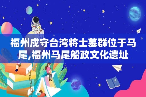 福州戍守台湾将士墓群位于马尾,福州马尾船政文化遗址