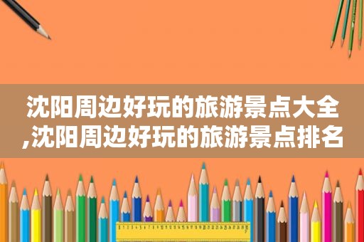 沈阳周边好玩的旅游景点大全,沈阳周边好玩的旅游景点排名
