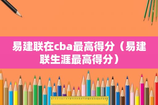 易建联在cba最高得分（易建联生涯最高得分）