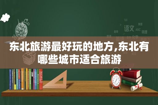 东北旅游最好玩的地方,东北有哪些城市适合旅游