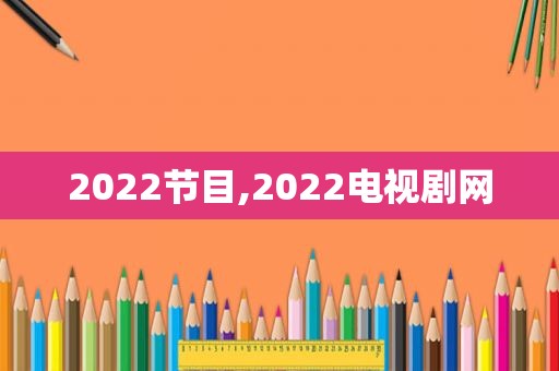 2022节目,2022电视剧网