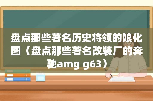 盘点那些著名历史将领的娘化图（盘点那些著名改装厂的奔驰amg g63）