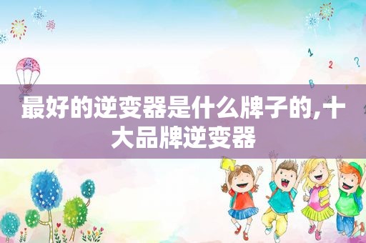 最好的逆变器是什么牌子的,十大品牌逆变器