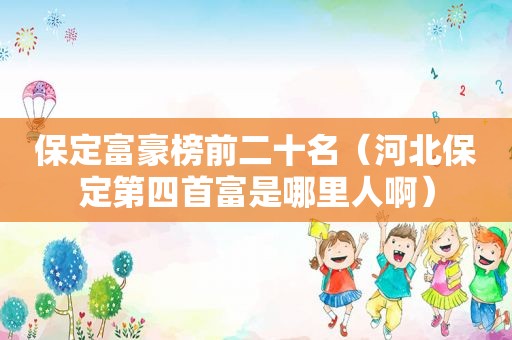 保定富豪榜前二十名（河北保定第四首富是哪里人啊）