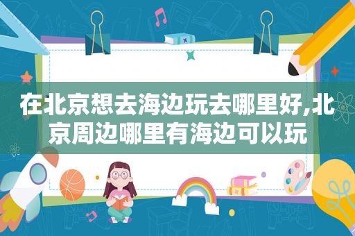 在北京想去海边玩去哪里好,北京周边哪里有海边可以玩