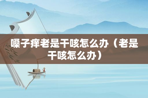嗓子痒老是干咳怎么办（老是干咳怎么办）