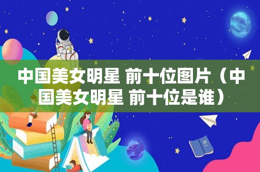 中国美女明星 前十位图片（中国美女明星 前十位是谁）