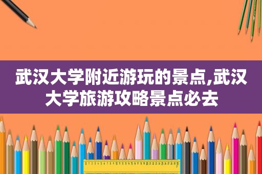武汉大学附近游玩的景点,武汉大学旅游攻略景点必去