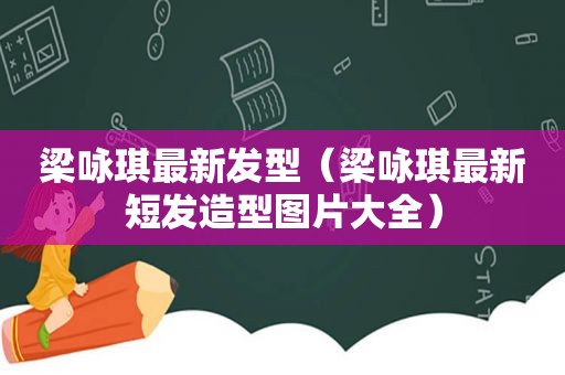 梁咏琪最新发型（梁咏琪最新短发造型图片大全）