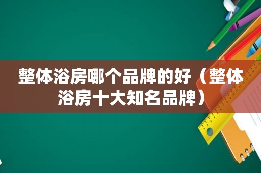 整体浴房哪个品牌的好（整体浴房十大知名品牌）