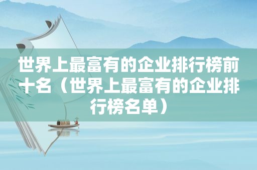世界上最富有的企业排行榜前十名（世界上最富有的企业排行榜名单）