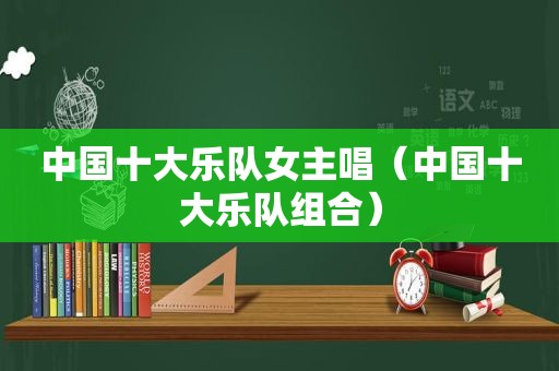 中国十大乐队女主唱（中国十大乐队组合）