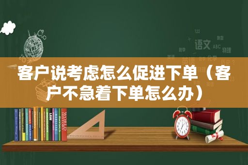 客户说考虑怎么促进下单（客户不急着下单怎么办）