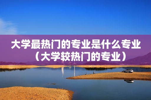 大学最热门的专业是什么专业（大学较热门的专业）