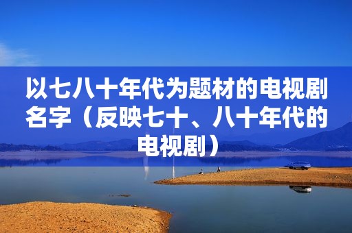 以七八十年代为题材的电视剧名字（反映七十、八十年代的电视剧）