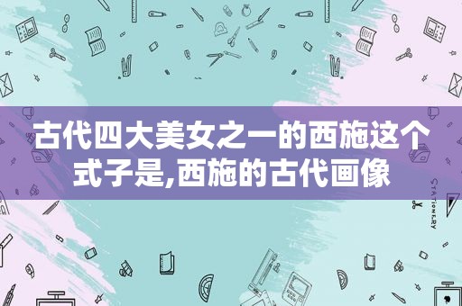 古代四大美女之一的西施这个式子是,西施的古代画像