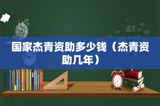 国家杰青资助多少钱（杰青资助几年）