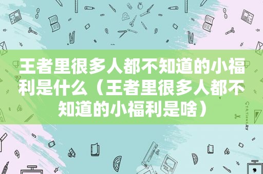 王者里很多人都不知道的小福利是什么（王者里很多人都不知道的小福利是啥）